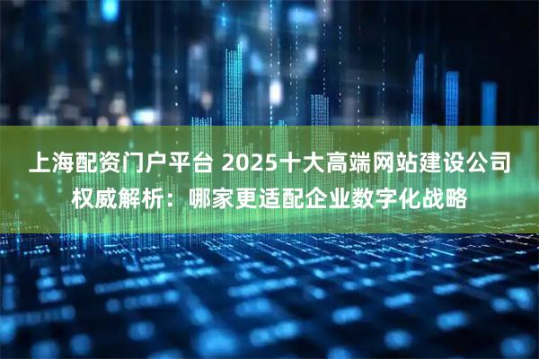 上海配资门户平台 2025十大高端网站建设公司权威解析：哪家更适配企业数字化战略