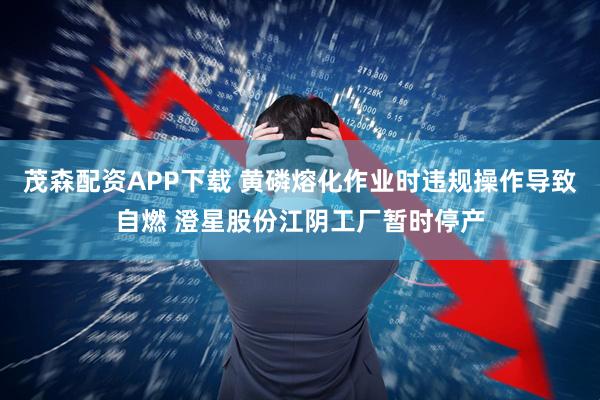 茂森配资APP下载 黄磷熔化作业时违规操作导致自燃 澄星股份江阴工厂暂时停产