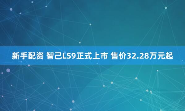 新手配资 智己LS9正式上市 售价32.28万元起