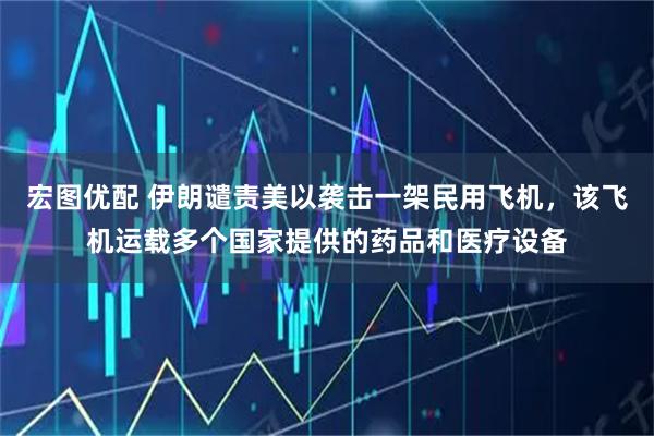 宏图优配 伊朗谴责美以袭击一架民用飞机，该飞机运载多个国家提供的药品和医疗设备