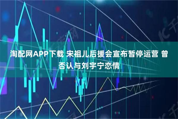 淘配网APP下载 宋祖儿后援会宣布暂停运营 曾否认与刘宇宁恋情