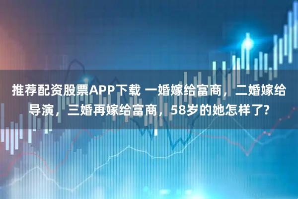 推荐配资股票APP下载 一婚嫁给富商，二婚嫁给导演，三婚再嫁给富商，58岁的她怎样了?