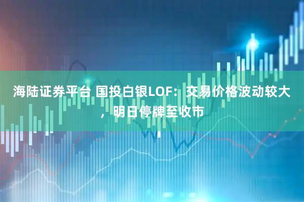 海陆证券平台 国投白银LOF：交易价格波动较大，明日停牌至收市