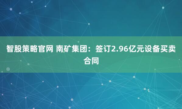 智股策略官网 南矿集团：签订2.96亿元设备买卖合同