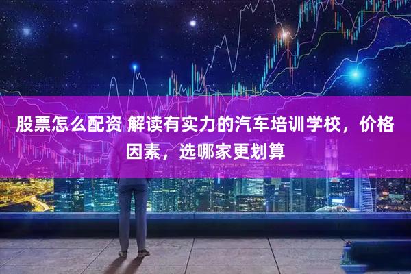 股票怎么配资 解读有实力的汽车培训学校，价格因素，选哪家更划算