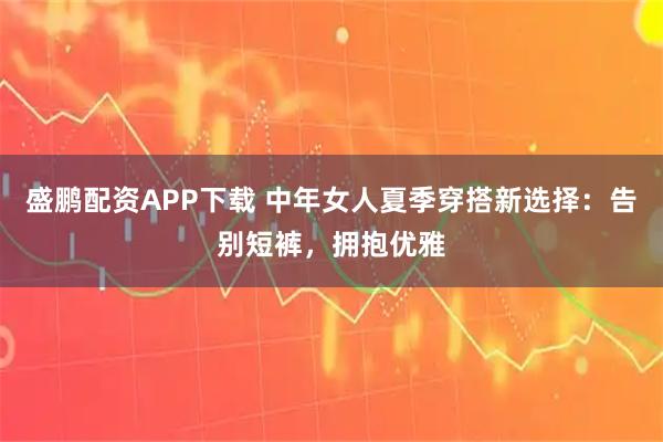 盛鹏配资APP下载 中年女人夏季穿搭新选择：告别短裤，拥抱优雅