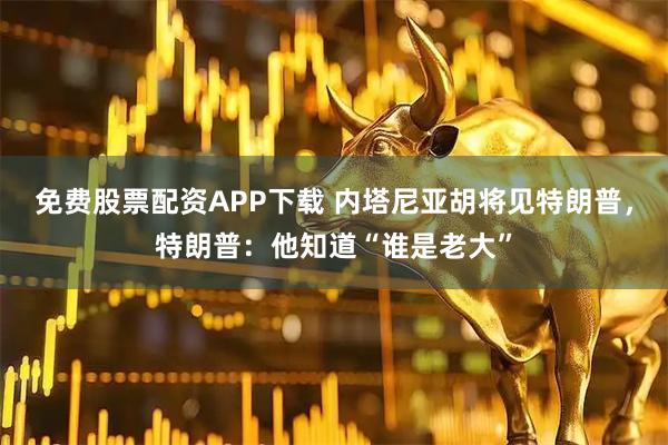 免费股票配资APP下载 内塔尼亚胡将见特朗普，特朗普：他知道“谁是老大”