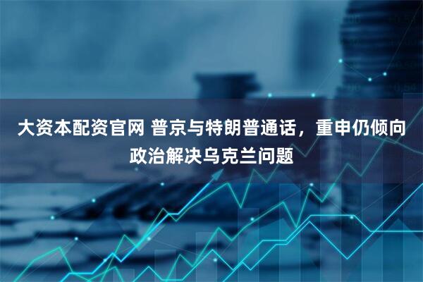 大资本配资官网 普京与特朗普通话，重申仍倾向政治解决乌克兰问题