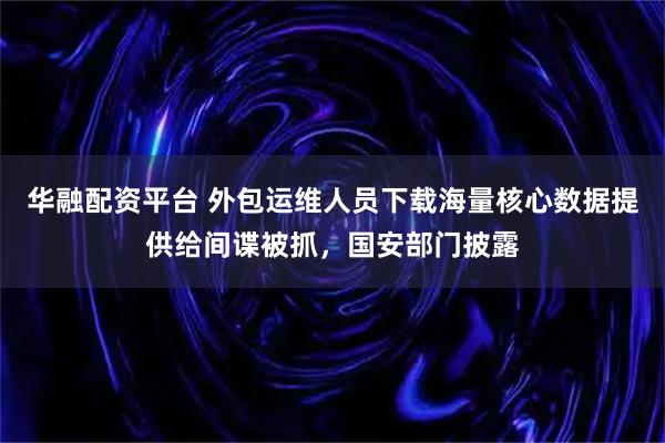 华融配资平台 外包运维人员下载海量核心数据提供给间谍被抓，国安部门披露