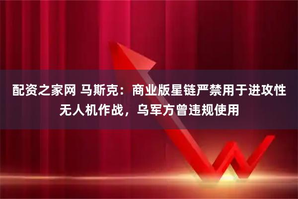 配资之家网 马斯克：商业版星链严禁用于进攻性无人机作战，乌军方曾违规使用