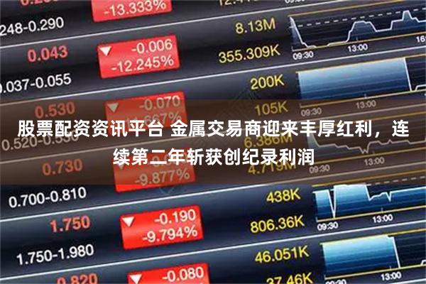 股票配资资讯平台 金属交易商迎来丰厚红利，连续第二年斩获创纪录利润
